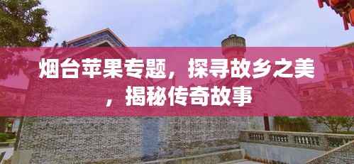 煙臺蘋果專題，探尋故鄉之美，揭秘傳奇故事