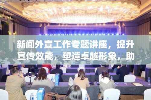新聞外宣工作專題講座，提升宣傳效能，塑造卓越形象，助力品牌發展之路