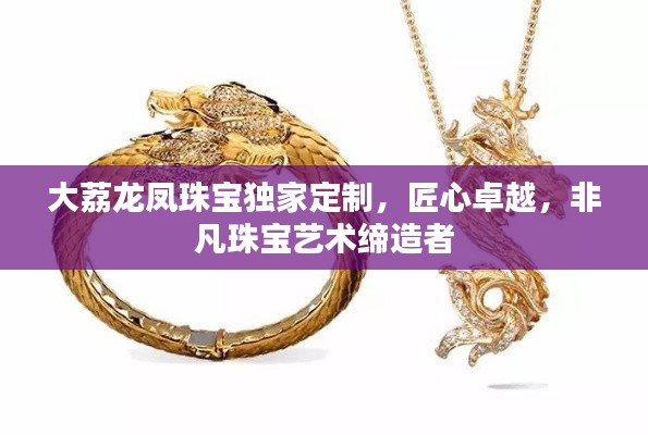大荔龍鳳珠寶獨家定制，匠心卓越，非凡珠寶藝術締造者