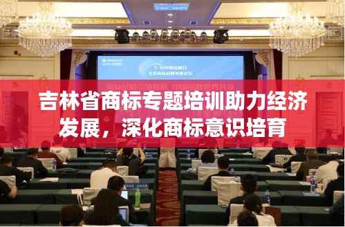 吉林省商標專題培訓助力經濟發展，深化商標意識培育