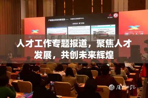 人才工作專題報道，聚焦人才發展，共創未來輝煌