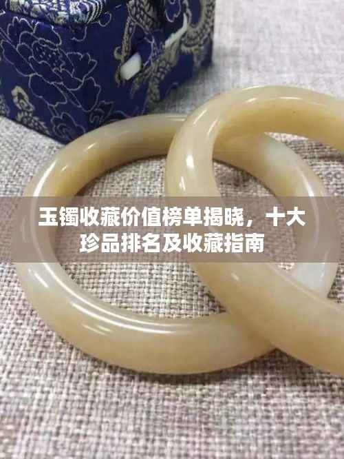 玉鐲收藏價值榜單揭曉，十大珍品排名及收藏指南