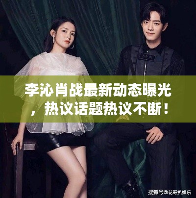 李沁肖戰(zhàn)最新動態(tài)曝光，熱議話題熱議不斷！