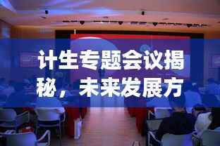 計生專題會議揭秘，未來發展方向與策略探討