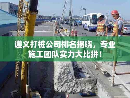 遵義打樁公司排名揭曉，專業(yè)施工團隊實力大比拼！