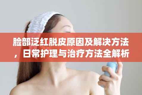 臉部泛紅脫皮原因及解決方法，日常護理與治療方法全解析