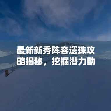 最新新秀陣容遺珠攻略揭秘，挖掘潛力助力團隊登頂榮耀之巔