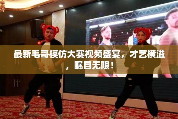 最新毛哥模仿大賽視頻盛宴，才藝橫溢，矚目無限！