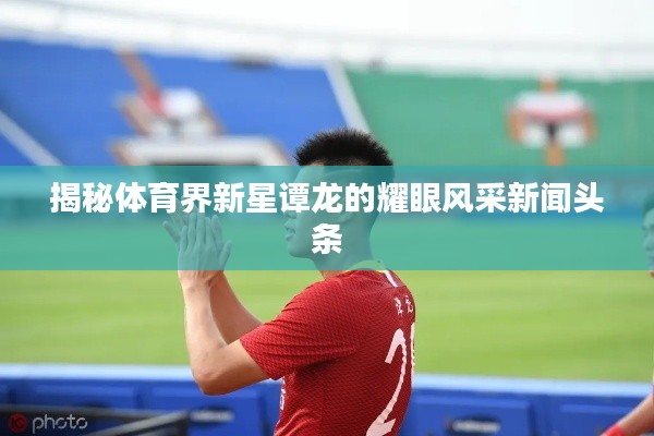 揭秘體育界新星譚龍的耀眼風采新聞頭條