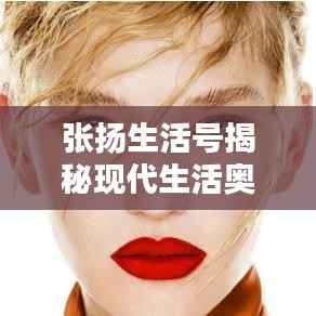 張揚生活號揭秘現代生活奧秘，探索無限可能的最新視頻！