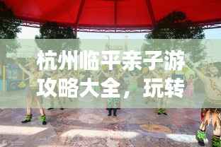 杭州臨平親子游攻略大全，玩轉親子游，盡享美好時光！