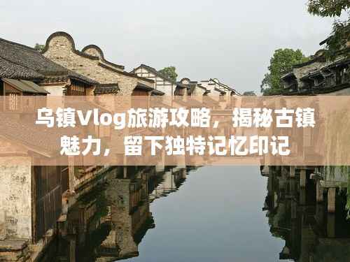 烏鎮Vlog旅游攻略，揭秘古鎮魅力，留下獨特記憶印記