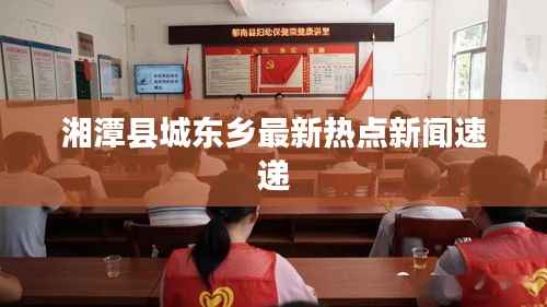湘潭縣城東鄉(xiāng)最新熱點新聞速遞