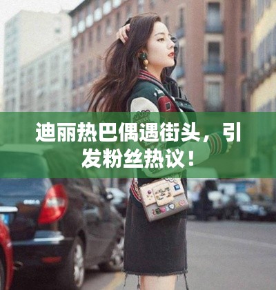 迪麗熱巴偶遇街頭，引發粉絲熱議！