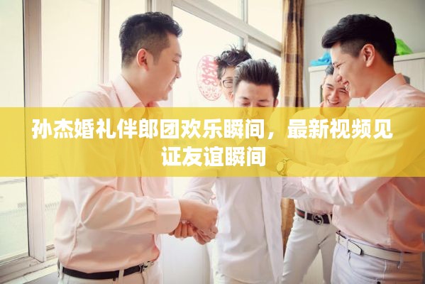 孫杰婚禮伴郎團(tuán)歡樂(lè)瞬間，最新視頻見(jiàn)證友誼瞬間