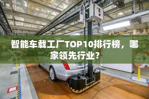 智能車載工廠TOP10排行榜，哪家領先行業？