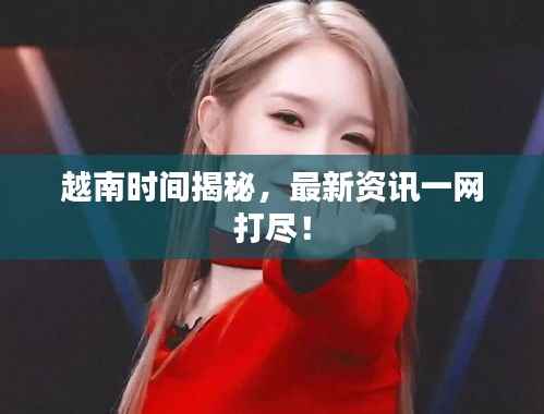 越南時間揭秘，最新資訊一網打盡！
